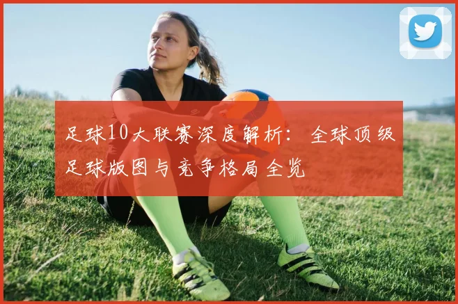 足球10大联赛深度解析:全球顶级足球版图与竞争格局全览