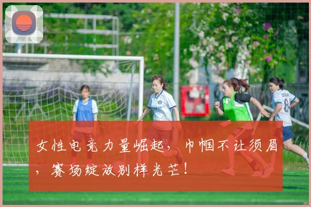 女性电竞力量崛起,巾帼不让须眉,赛场绽放别样光芒!