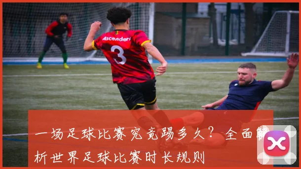 一场足球比赛究竟踢多久?全面解析世界足球比赛时长规则