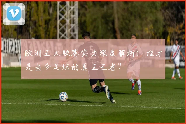 欧洲五大联赛实力深度解析:谁才是当今足坛的真正王者?
