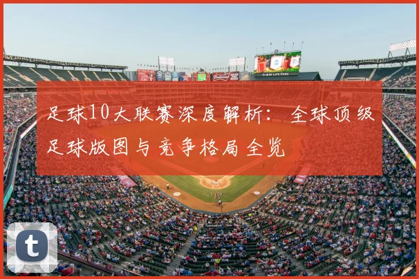足球10大联赛深度解析:全球顶级足球版图与竞争格局全览