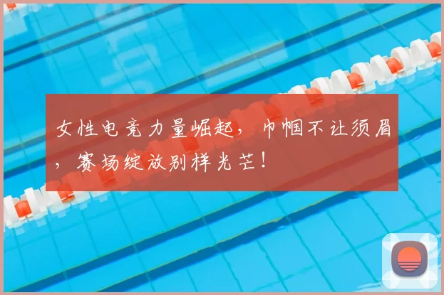 女性电竞力量崛起,巾帼不让须眉,赛场绽放别样光芒!