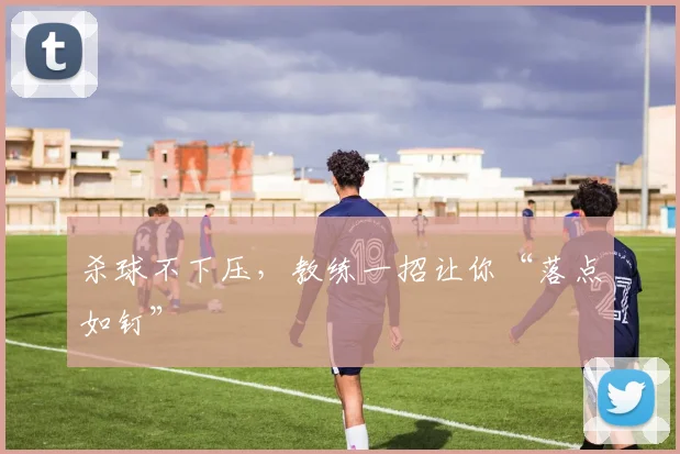 杀球不下压,教练一招让你“落点如钉”