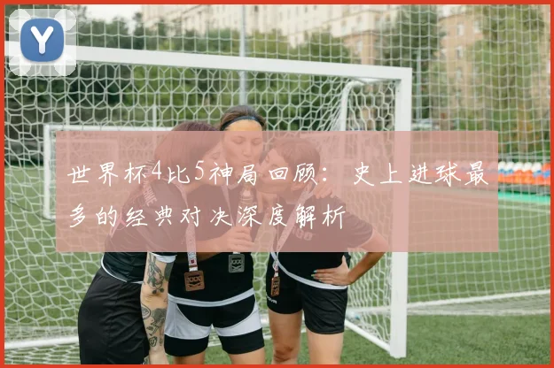 世界杯4比5神局回顾:史上进球最多的经典对决深度解析