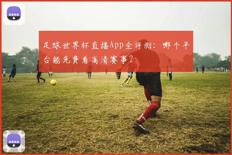 足球世界杯直播App全评测:哪个平台能免费看高清赛事?