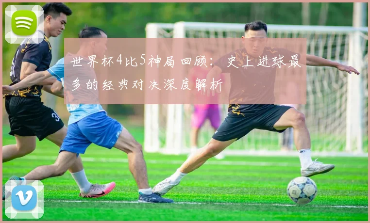 世界杯4比5神局回顾：史上进球最多的经典对决深度解析