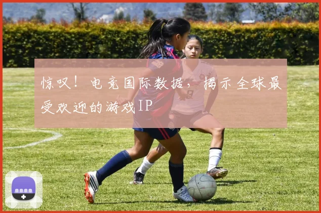 惊叹!电竞国际数据,揭示全球最受欢迎的游戏IP