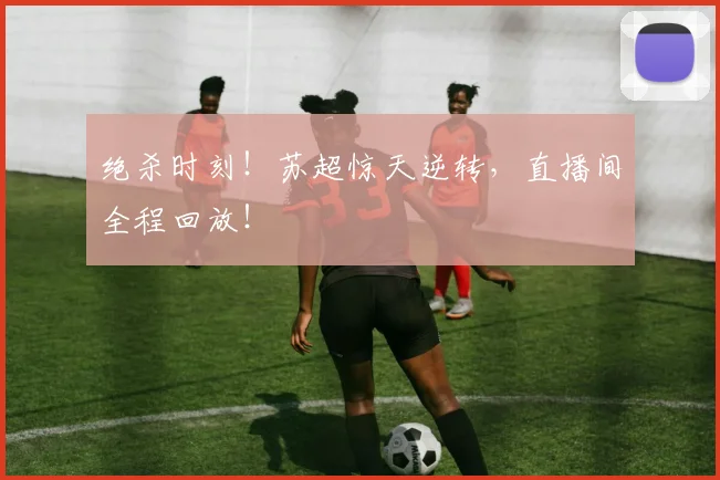 绝杀时刻!苏超惊天逆转,直播间全程回放!